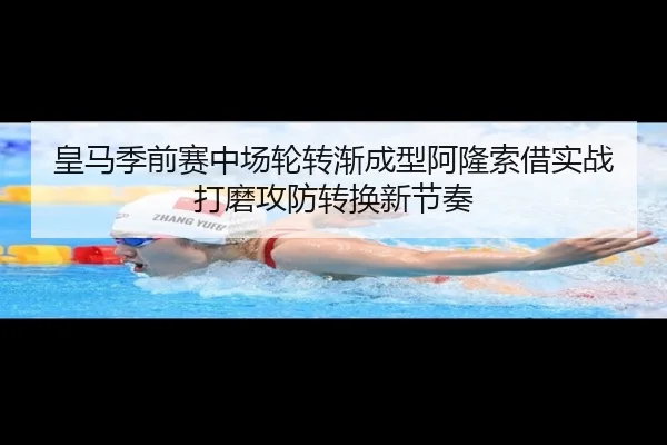 皇马季前赛中场轮转渐成型阿隆索借实战打磨攻防转换新节奏