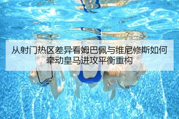 从射门热区差异看姆巴佩与维尼修斯如何牵动皇马进攻平衡重构